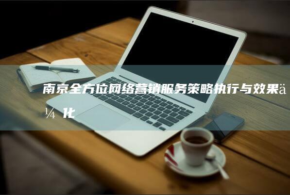 南京全方位网络营销服务：策略执行与效果优化